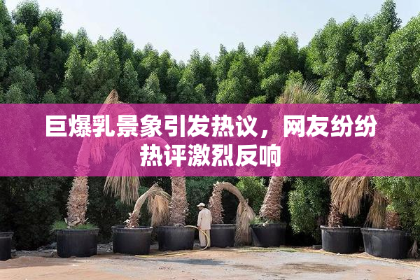 巨爆乳景象引发热议，网友纷纷热评激烈反响