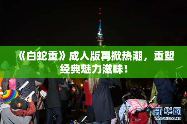 《白蛇重》成人版再掀热潮，重塑经典魅力滋味！