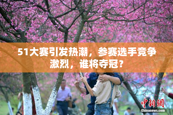 51大赛引发热潮，参赛选手竞争激烈，谁将夺冠？