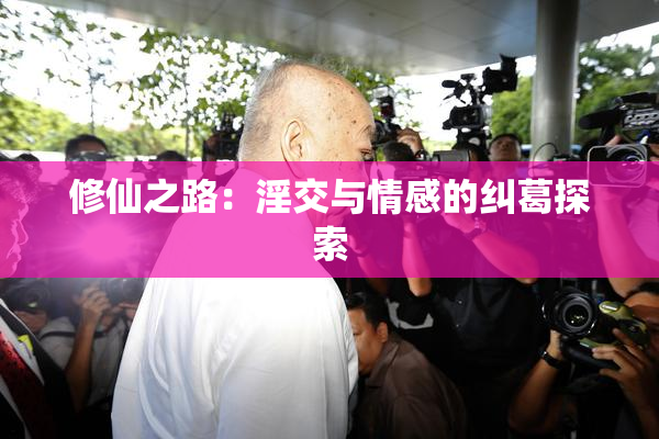 修仙之路：淫交与情感的纠葛探索