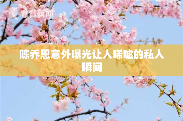 陈乔恩意外曝光让人唏嘘的私人瞬间