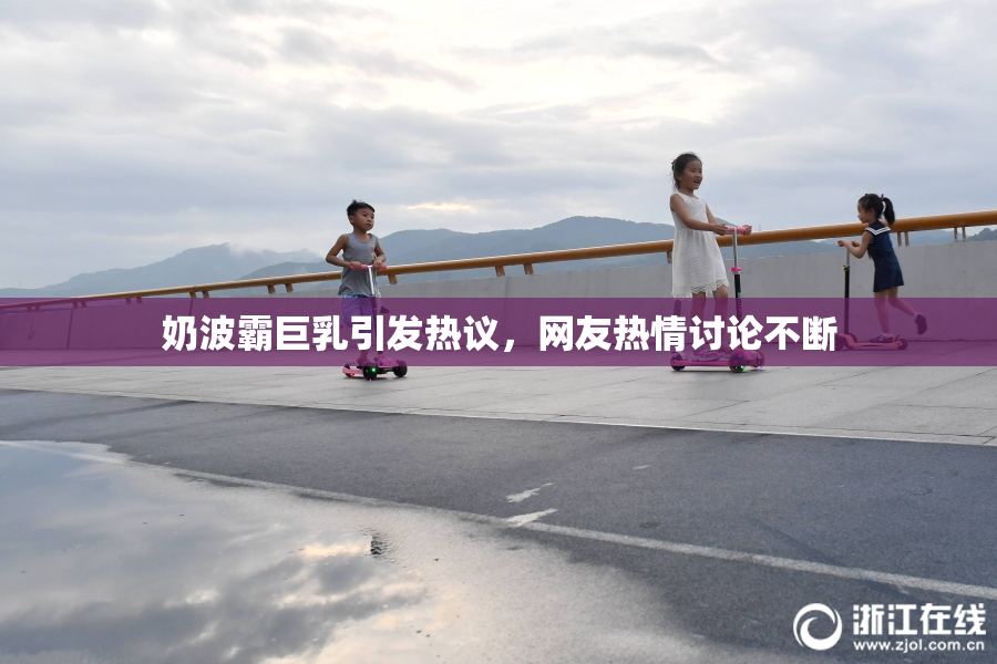 奶波霸巨乳引发热议，网友热情讨论不断
