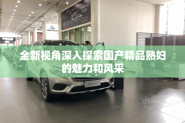 全新视角深入探索国产精品熟妇的魅力和风采
