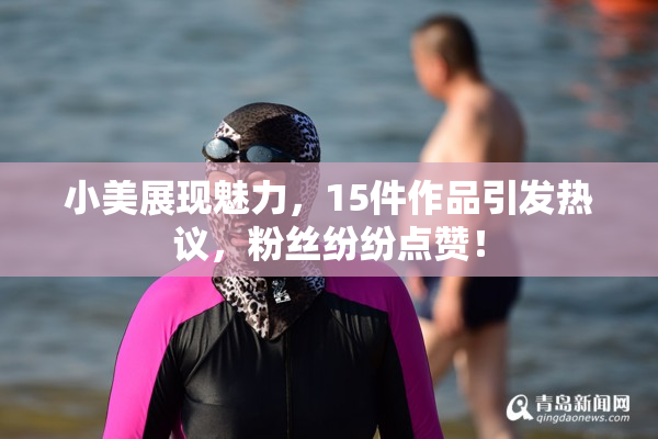 小美展现魅力，15件作品引发热议，粉丝纷纷点赞！