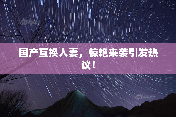 国产互换人妻，惊艳来袭引发热议！
