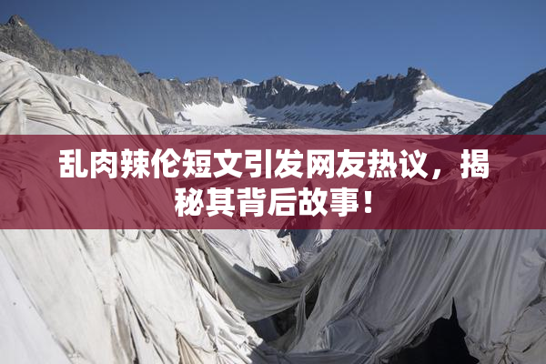 乱肉辣伦短文引发网友热议，揭秘其背后故事！