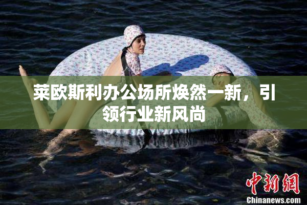 莱欧斯利办公场所焕然一新，引领行业新风尚