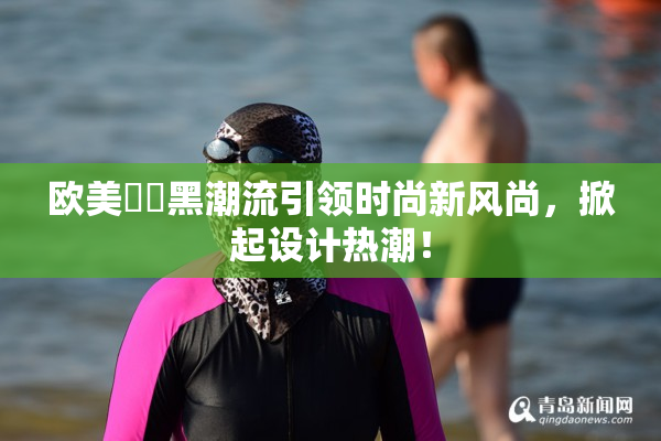 欧美❌‌黑潮流引领时尚新风尚，掀起设计热潮！