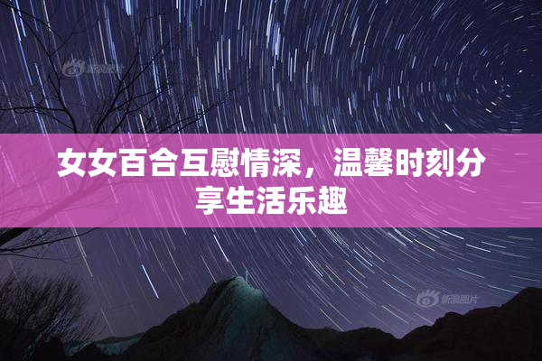 女女百合互慰情深，温馨时刻分享生活乐趣