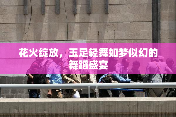 花火绽放，玉足轻舞如梦似幻的舞蹈盛宴