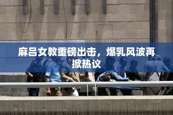 麻吕女教重磅出击，爆乳风波再掀热议