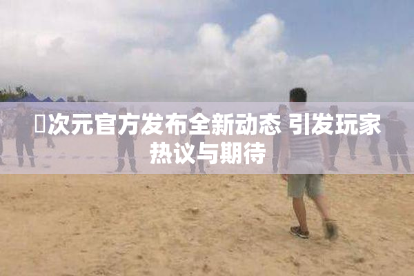 囧次元官方发布全新动态 引发玩家热议与期待