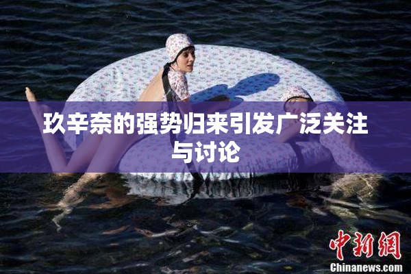 玖辛奈的强势归来引发广泛关注与讨论