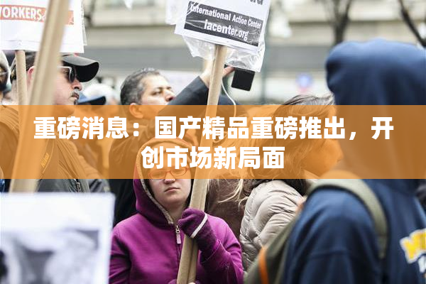 重磅消息：国产精品重磅推出，开创市场新局面