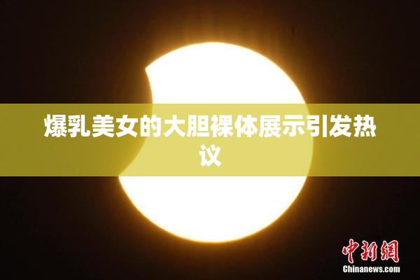 爆乳美女的大胆裸体展示引发热议