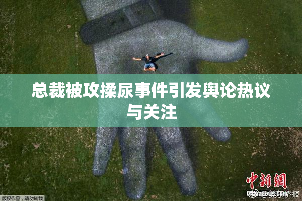总裁被攻揉尿事件引发舆论热议与关注