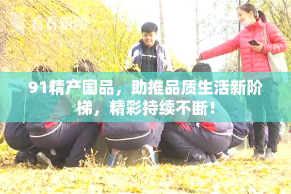 91精产国品，助推品质生活新阶梯，精彩持续不断！