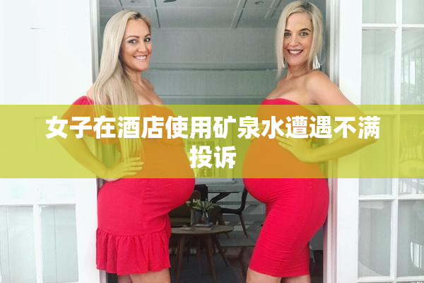女子在酒店使用矿泉水遭遇不满投诉