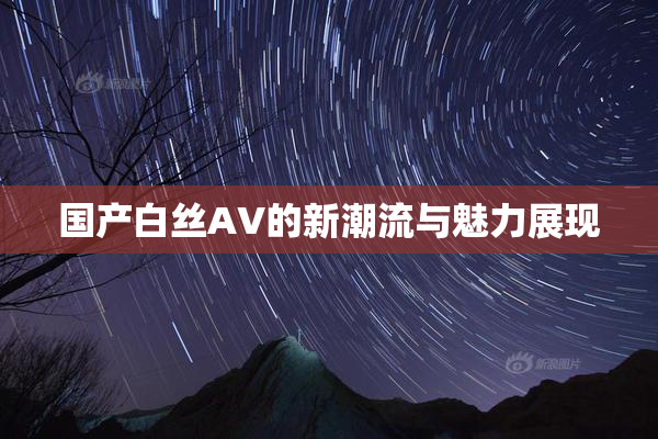 国产白丝AV的新潮流与魅力展现