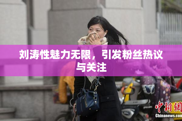 刘涛性魅力无限，引发粉丝热议与关注