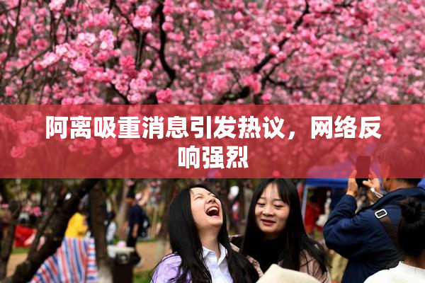 阿离吸重消息引发热议，网络反响强烈