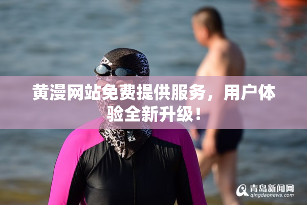 黄漫网站免费提供服务，用户体验全新升级！