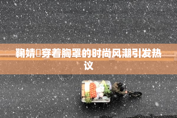 鞠婧祎穿着胸罩的时尚风潮引发热议
