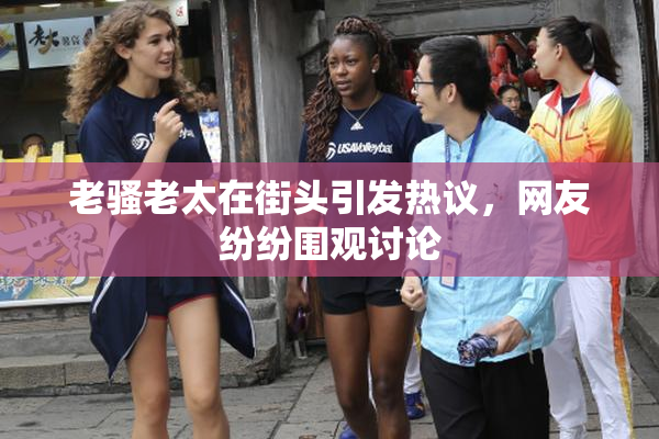 老骚老太在街头引发热议，网友纷纷围观讨论