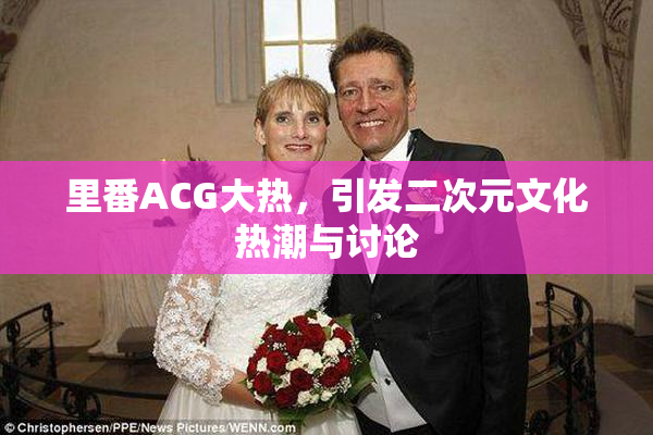 里番ACG大热，引发二次元文化热潮与讨论