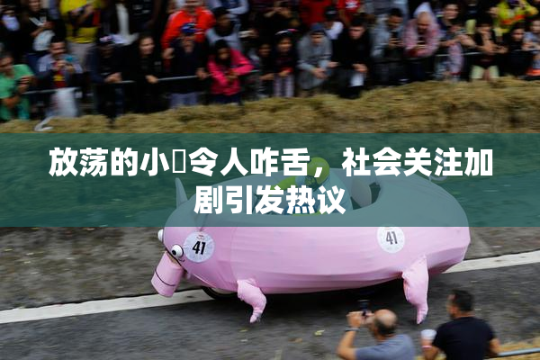 放荡的小婬令人咋舌，社会关注加剧引发热议