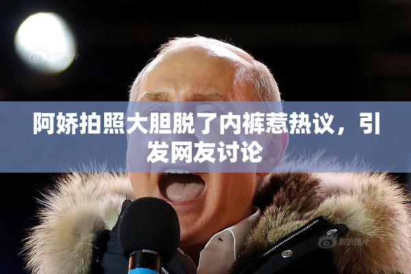 阿娇拍照大胆脱了内裤惹热议，引发网友讨论