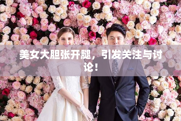 美女大胆张开腿，引发关注与讨论！