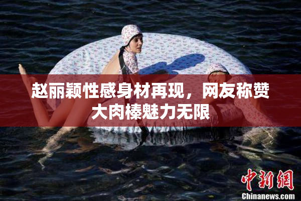 赵丽颖性感身材再现，网友称赞大肉榛魅力无限