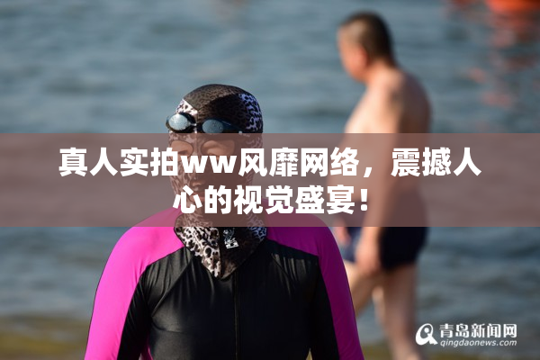 真人实拍ww风靡网络，震撼人心的视觉盛宴！