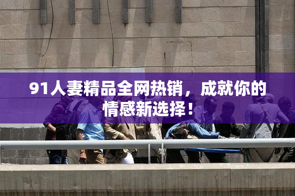 91人妻精品全网热销，成就你的情感新选择！