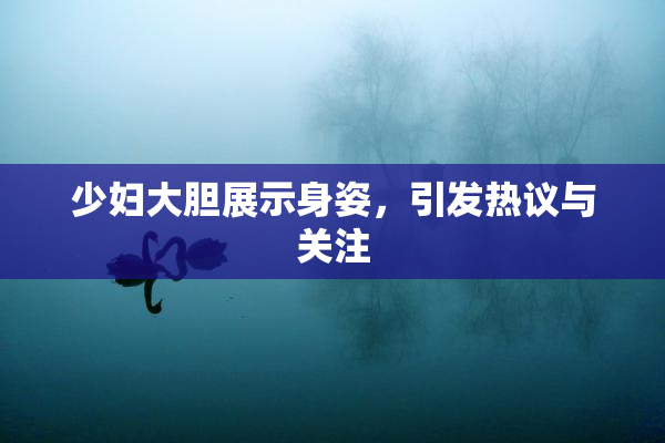 少妇大胆展示身姿，引发热议与关注