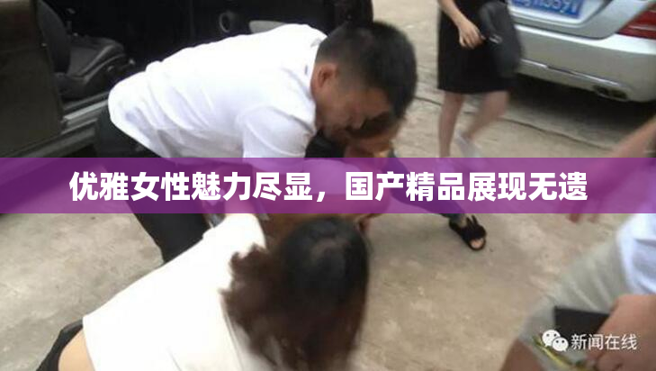 优雅女性魅力尽显，国产精品展现无遗