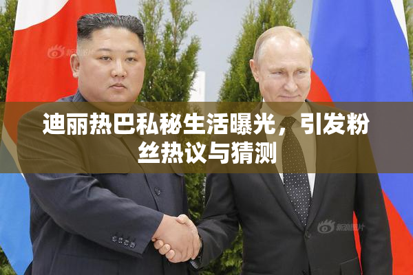 迪丽热巴私秘生活曝光，引发粉丝热议与猜测