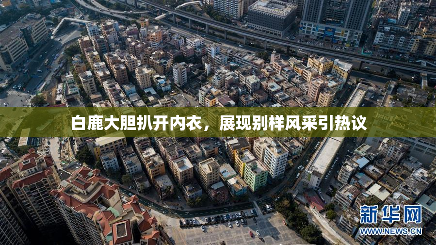白鹿大胆扒开内衣，展现别样风采引热议