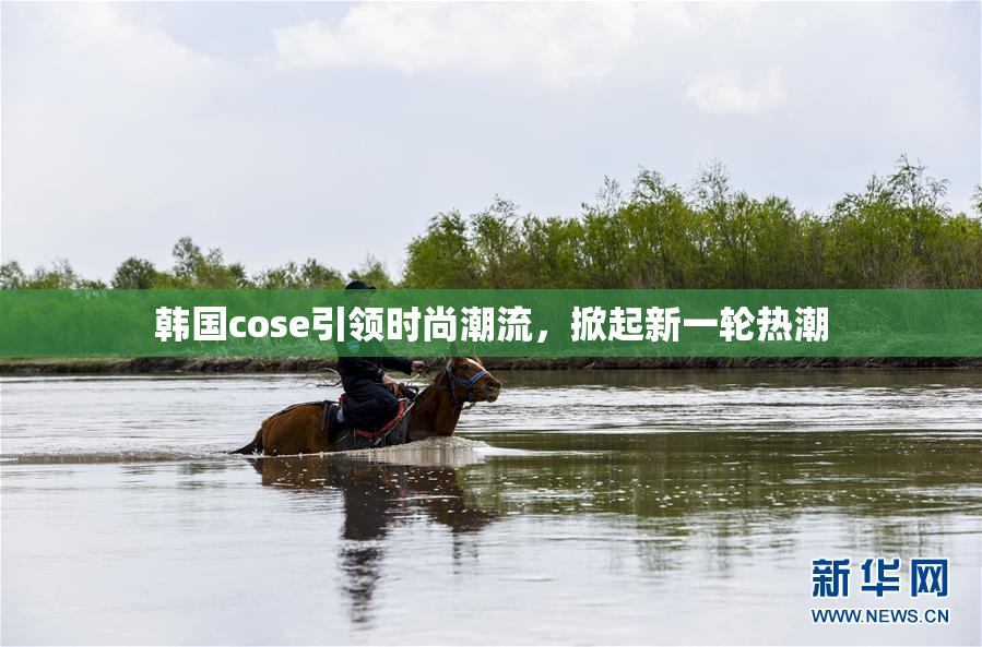 韩国cose引领时尚潮流，掀起新一轮热潮