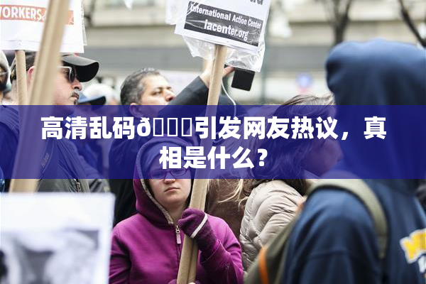 高清乱码🔞引发网友热议，真相是什么？