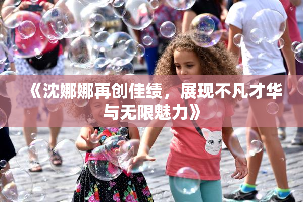 《沈娜娜再创佳绩，展现不凡才华与无限魅力》