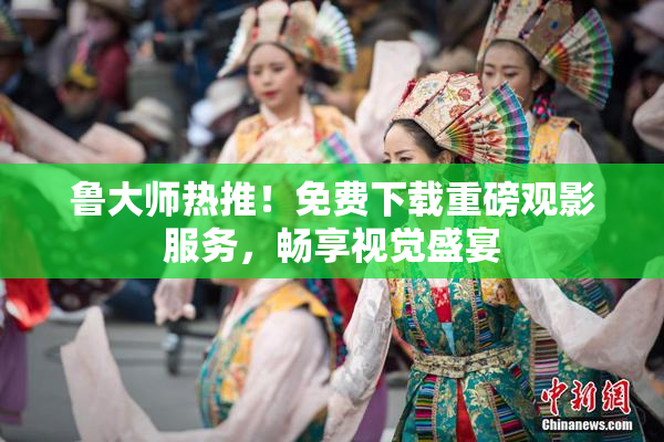 鲁大师热推！免费下载重磅观影服务，畅享视觉盛宴