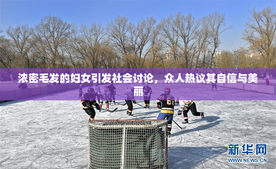浓密毛发的妇女引发社会讨论，众人热议其自信与美丽