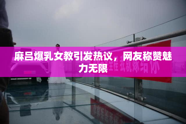 麻吕爆乳女教引发热议，网友称赞魅力无限