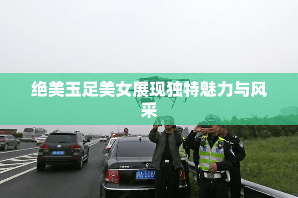 绝美玉足美女展现独特魅力与风采