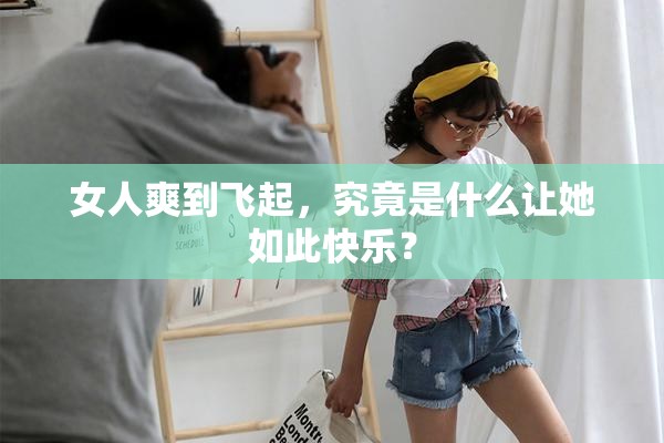 女人爽到飞起，究竟是什么让她如此快乐？
