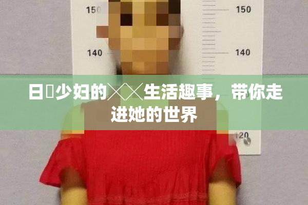 日夲少妇的╳╳生活趣事，带你走进她的世界