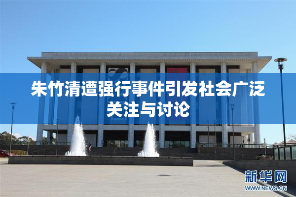 朱竹清遭强行事件引发社会广泛关注与讨论