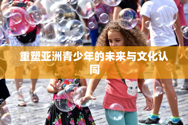 重塑亚洲青少年的未来与文化认同